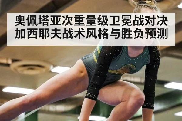 奥佩塔亚次重量级卫冕战对决加西耶夫战术风格与胜负预测
